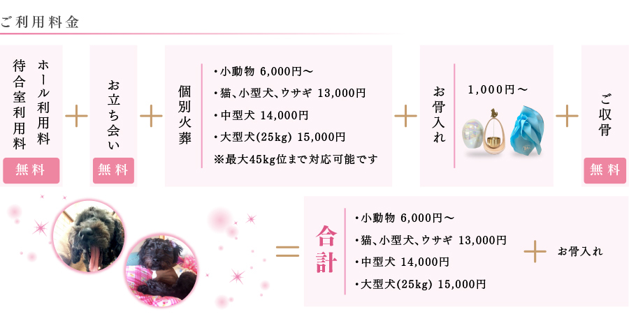 ご利用料金、ホール利用料＆待合室利用料無料、お立ち会い無料、個別火葬・小動物6,000円〜、・猫、小型犬、ウサギ13,000円、・中型犬14,000円、・大型犬(25kg)15,000円※最大45kgくらいまで対応可能です。